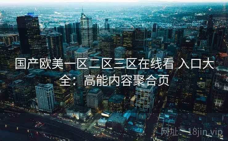 国产欧美一区二区三区在线看 入口大全：高能内容聚合页