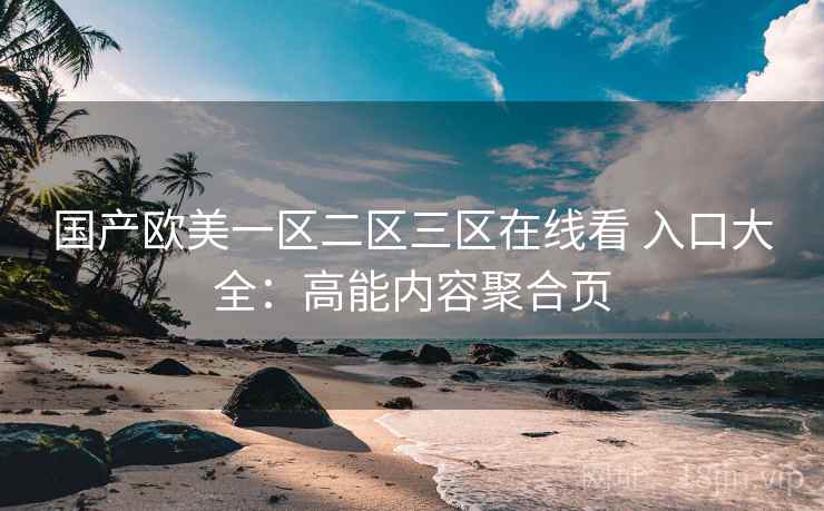 国产欧美一区二区三区在线看 入口大全：高能内容聚合页