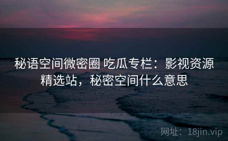 秘语空间微密圈 吃瓜专栏：影视资源精选站，秘密空间什么意思