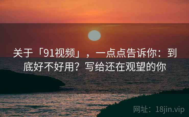 关于「91视频」，一点点告诉你：到底好不好用？写给还在观望的你