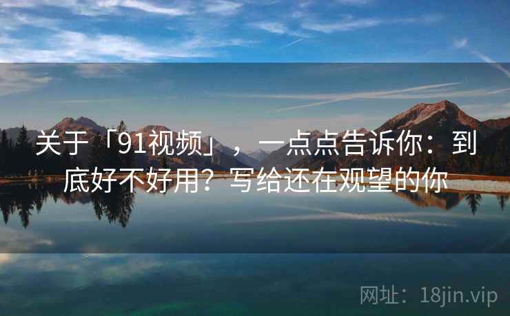 关于「91视频」，一点点告诉你：到底好不好用？写给还在观望的你
